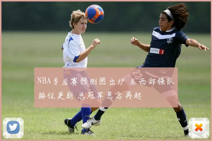 NBA季后赛预测图出炉 东西部强队排位更新 总冠军悬念再起