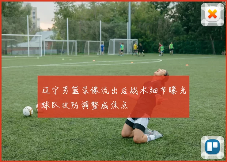 辽宁男篮录像流出后战术细节曝光球队攻防调整成焦点