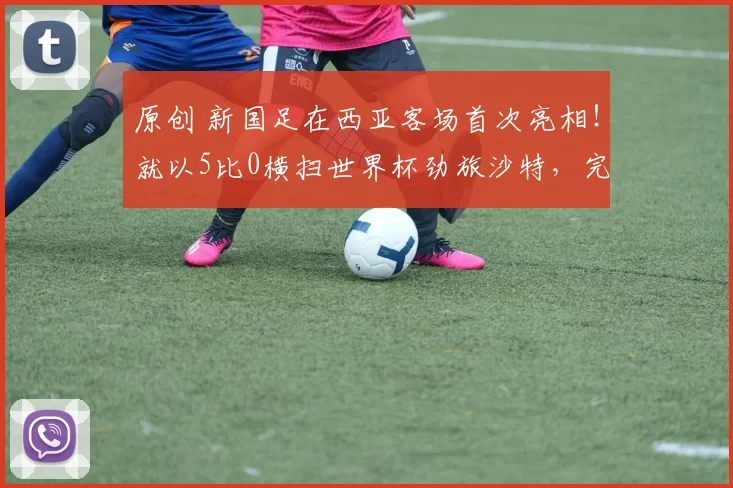 原创 新国足在西亚客场首次亮相！就以5比0横扫世界杯劲旅沙特，完美复仇