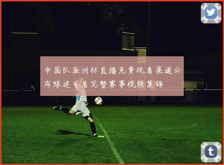 中国队亚洲杯直播免费观看渠道公布球迷可看完整赛事视频集锦