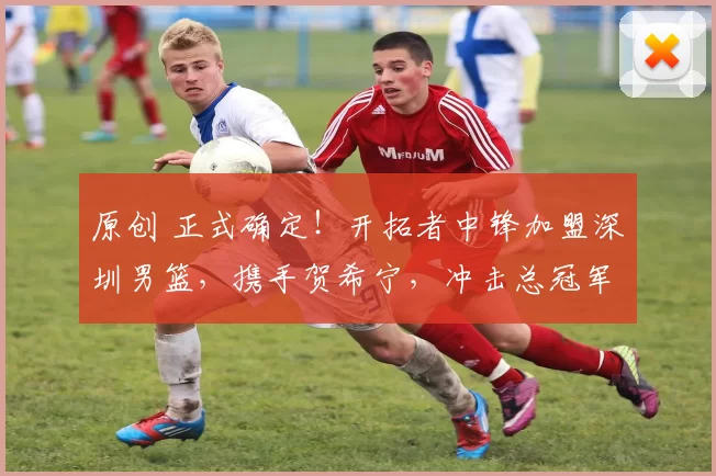 原创 正式确定！开拓者中锋加盟深圳男篮，携手贺希宁，冲击总冠军