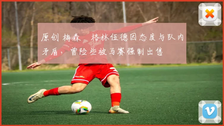 原创 梅森・格林伍德因态度与队内矛盾,曾险些被马赛强制出售