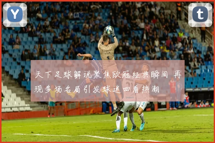 天下足球解说聚焦欧冠经典瞬间 再现多场名局引发球迷回看热潮