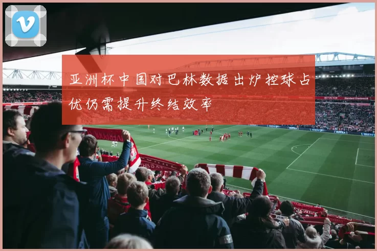 亚洲杯中国对巴林数据出炉控球占优仍需提升终结效率