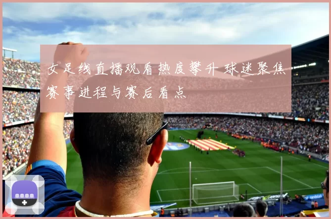 女足线直播观看热度攀升 球迷聚焦赛事进程与赛后看点