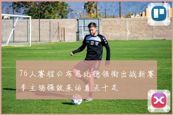 76人赛程公布恩比德领衔出战新赛季主场强敌来访看点十足