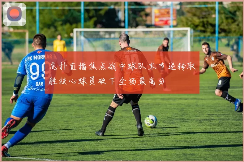 虎扑直播焦点战中球队末节逆转取胜核心球员砍下全场最高分