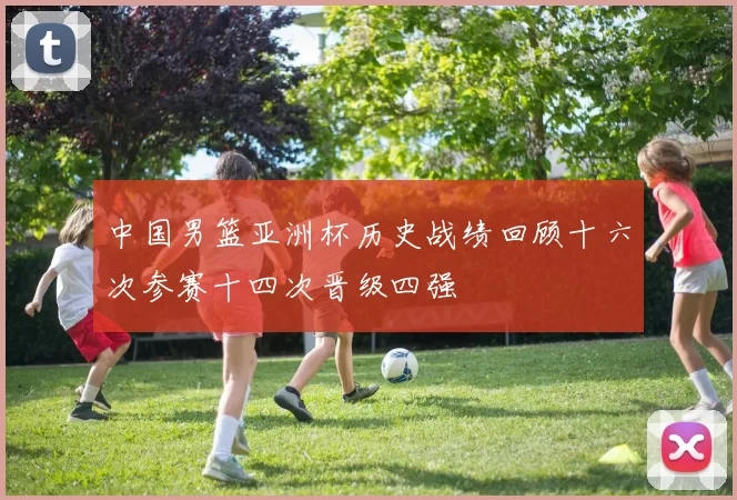 中国男篮亚洲杯历史战绩回顾十六次参赛十四次晋级四强