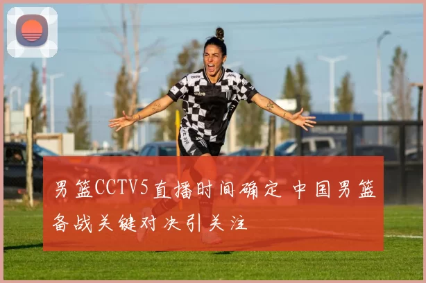 男篮CCTV5直播时间确定 中国男篮备战关键对决引关注