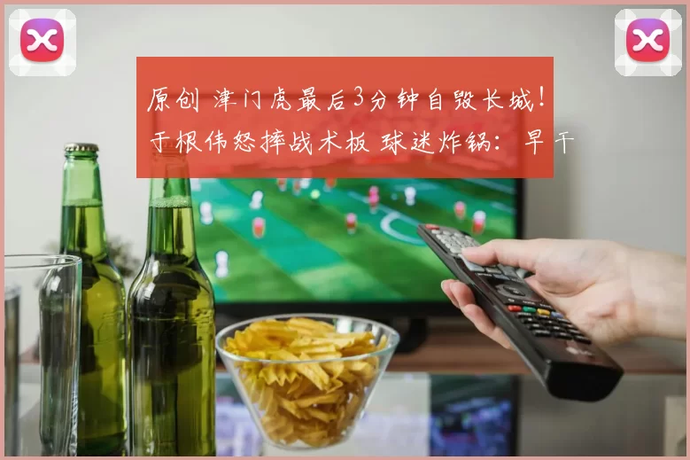 原创 津门虎最后3分钟自毁长城!于根伟怒摔战术板 球迷炸锅:早干嘛去了?