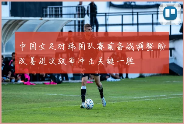中国女足对韩国队赛前备战调整 盼改善进攻效率冲击关键一胜