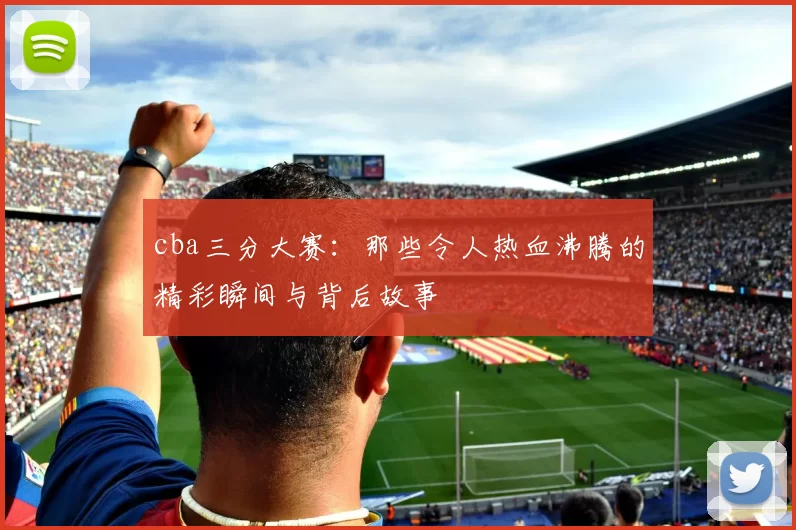 cba三分大赛：那些令人热血沸腾的精彩瞬间与背后故事