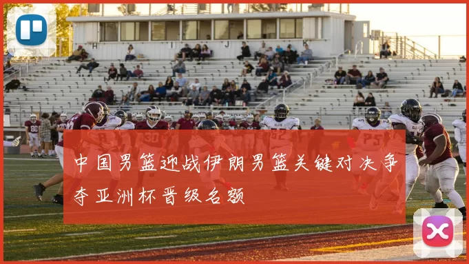 中国男篮迎战伊朗男篮关键对决争夺亚洲杯晋级名额