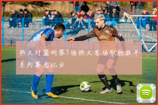 热火对篮网第5场热火客场取胜扳平系列赛总比分