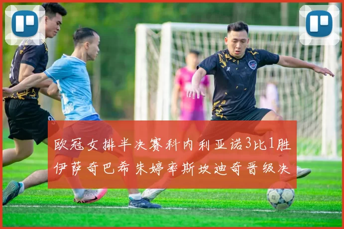 欧冠女排半决赛科内利亚诺3比1胜伊萨奇巴希朱婷率斯坎迪奇晋级决赛