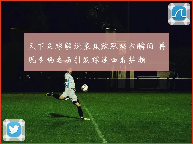 天下足球解说聚焦欧冠经典瞬间 再现多场名局引发球迷回看热潮