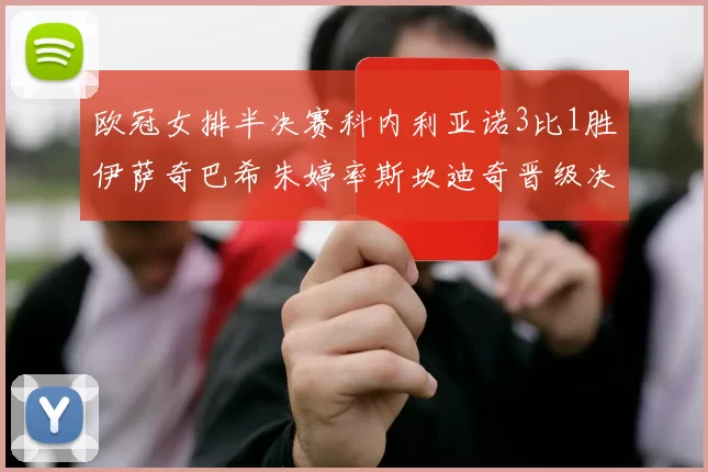 欧冠女排半决赛科内利亚诺3比1胜伊萨奇巴希朱婷率斯坎迪奇晋级决赛