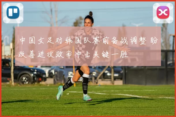 中国女足对韩国队赛前备战调整 盼改善进攻效率冲击关键一胜