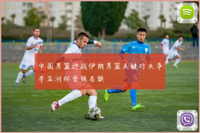 中国男篮迎战伊朗男篮关键对决争夺亚洲杯晋级名额