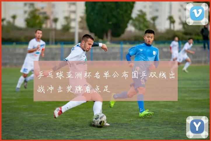 乒乓球亚洲杯名单公布国乒双线出战冲击奖牌看点足