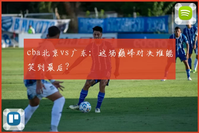 cba北京vs广东：这场巅峰对决谁能笑到最后？