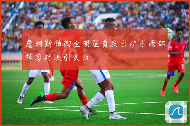 詹姆斯领衔全明星首发出炉东西部阵容对决引关注