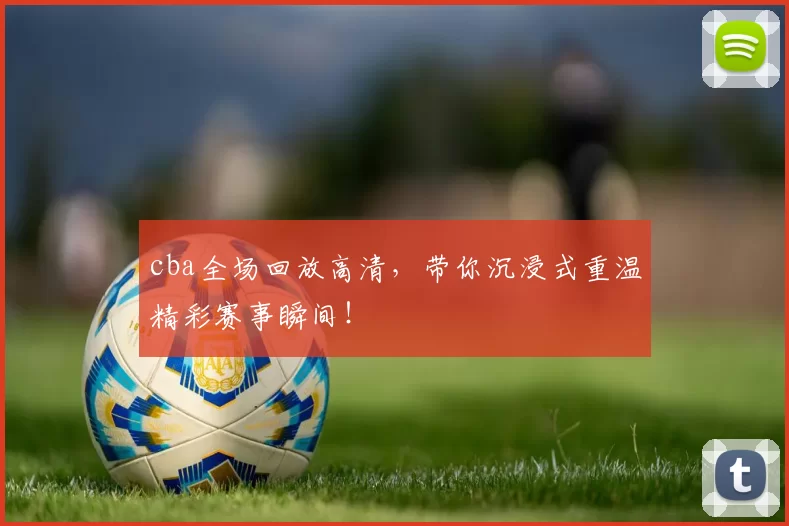 cba全场回放高清，带你沉浸式重温精彩赛事瞬间！