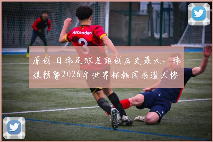 原创 日韩足球差距创历史最大,韩媒预警2026年世界杯韩国或遭大惨案