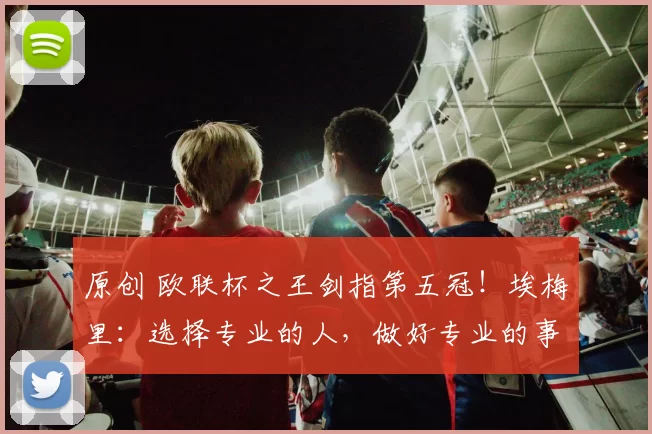 原创 欧联杯之王剑指第五冠！埃梅里：选择专业的人，做好专业的事！