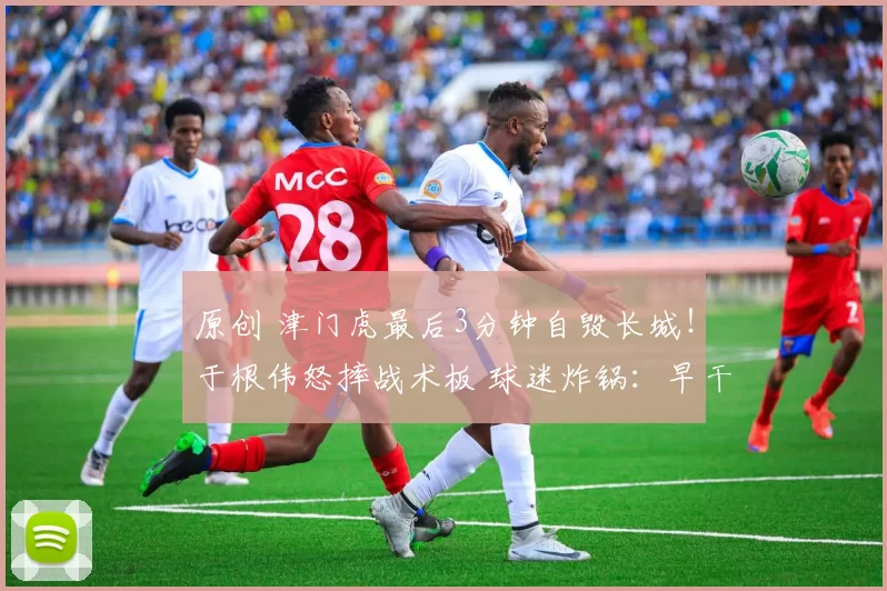 原创 津门虎最后3分钟自毁长城!于根伟怒摔战术板 球迷炸锅:早干嘛去了?