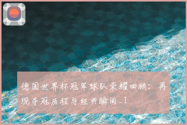 德国世界杯冠军球队荣耀回顾:再现夺冠历程与经典瞬间_1