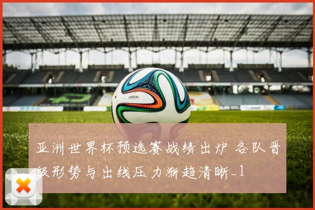亚洲世界杯预选赛战绩出炉 各队晋级形势与出线压力渐趋清晰_1