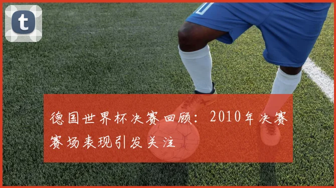 德国世界杯决赛回顾:2010年决赛赛场表现引发关注