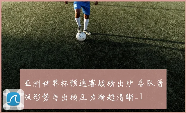 亚洲世界杯预选赛战绩出炉 各队晋级形势与出线压力渐趋清晰_1