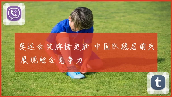 奥运会奖牌榜更新 中国队稳居前列 展现综合竞争力
